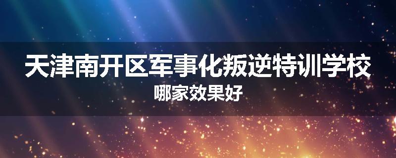 天津南开区军事化叛逆特训学校哪家效果好