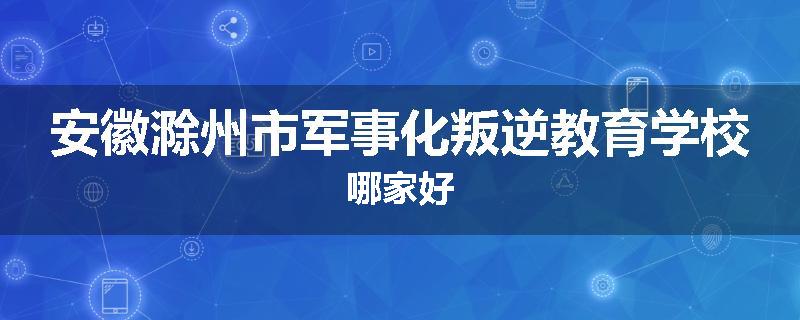 安徽滁州市军事化叛逆教育学校哪家好