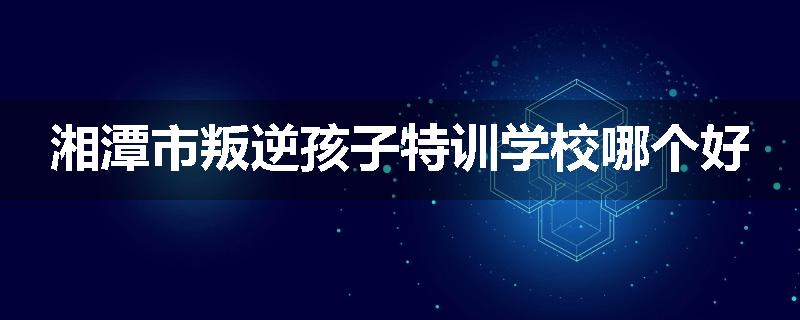 湘潭市叛逆孩子特训学校哪个好