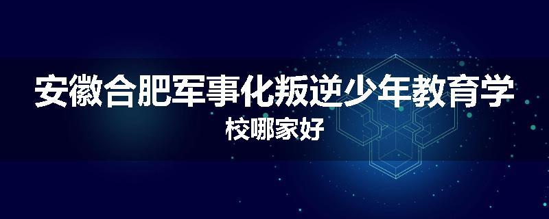 安徽合肥军事化叛逆少年教育学校哪家好