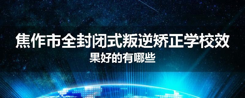 焦作市全封闭式叛逆矫正学校效果好的有哪些