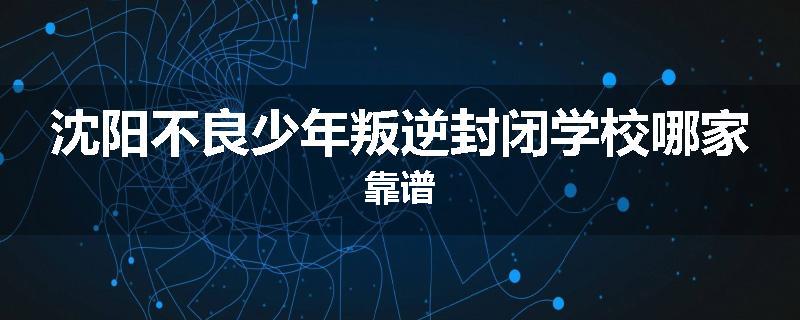 沈阳不良少年叛逆封闭学校哪家靠谱