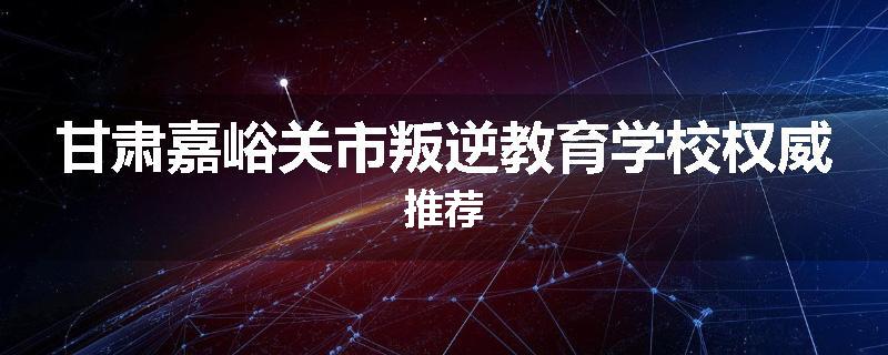 甘肃嘉峪关市叛逆教育学校权威推荐