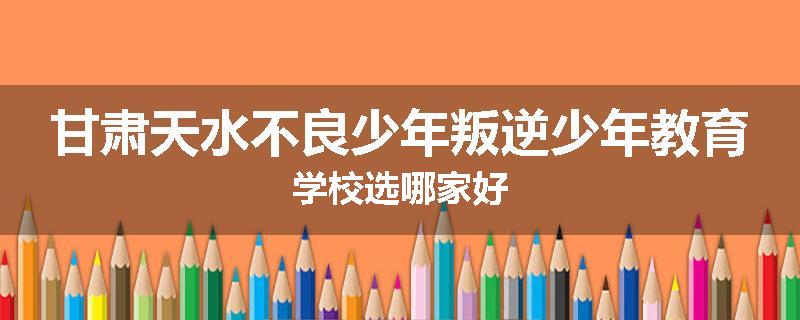 甘肃天水不良少年叛逆少年教育学校选哪家好