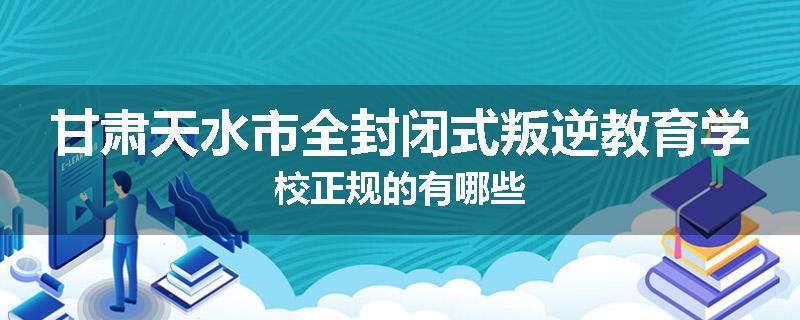 甘肃天水市全封闭式叛逆教育学校正规的有哪些