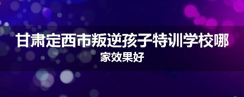 甘肃定西市叛逆孩子特训学校哪家效果好