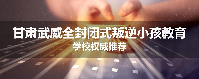 甘肃武威全封闭式叛逆小孩教育学校权威推荐