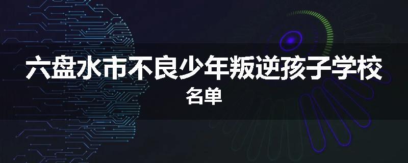 六盘水市不良少年叛逆孩子学校名单