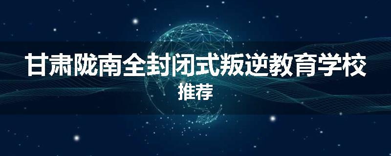 甘肃陇南全封闭式叛逆教育学校推荐
