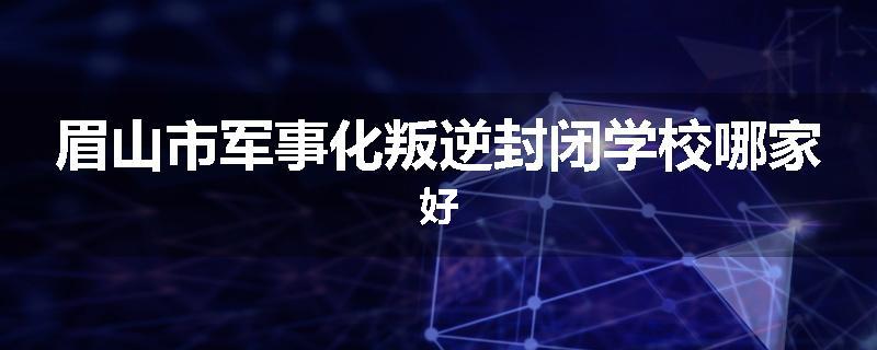 眉山市军事化叛逆封闭学校哪家好