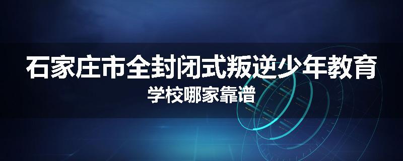 石家庄市全封闭式叛逆少年教育学校哪家靠谱