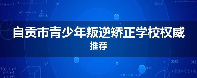 自贡市青少年叛逆矫正学校权威推荐