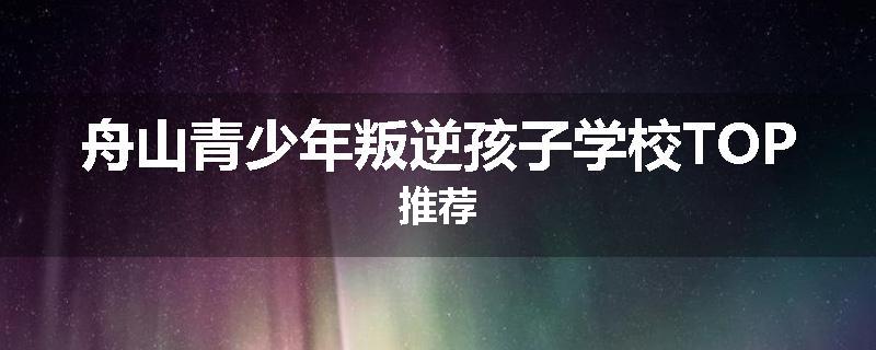 舟山青少年叛逆孩子学校TOP推荐