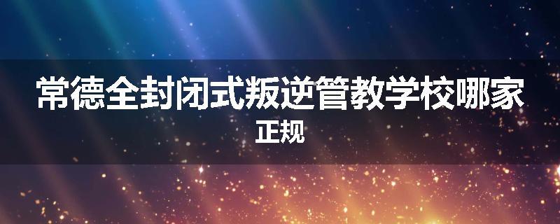 常德全封闭式叛逆管教学校哪家正规