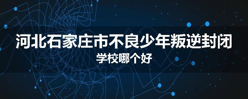 河北石家庄市不良少年叛逆封闭学校哪个好