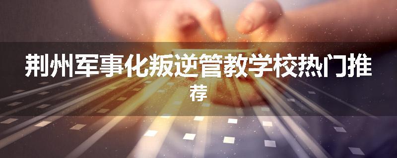 荆州军事化叛逆管教学校热门推荐