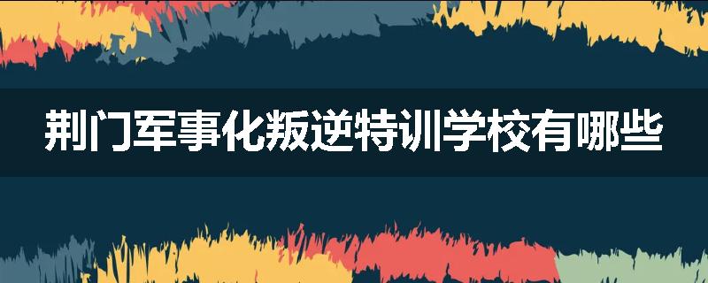 荆门军事化叛逆特训学校有哪些