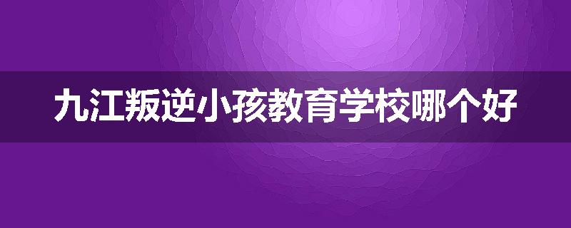 九江叛逆小孩教育学校哪个好