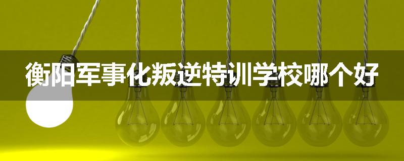 衡阳军事化叛逆特训学校哪个好