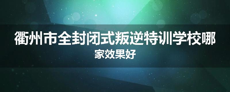 衢州市全封闭式叛逆特训学校哪家效果好