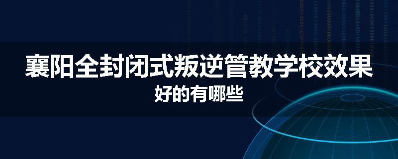襄阳全封闭式叛逆管教学校效果好的有哪些