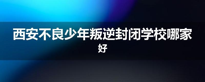 西安不良少年叛逆封闭学校哪家好