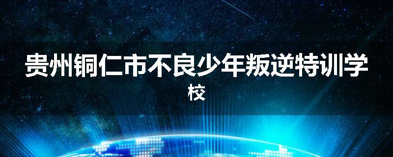 贵州铜仁市不良少年叛逆特训学校