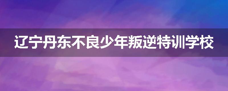 辽宁丹东不良少年叛逆特训学校