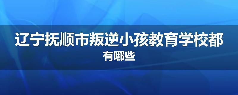 辽宁抚顺市叛逆小孩教育学校都有哪些