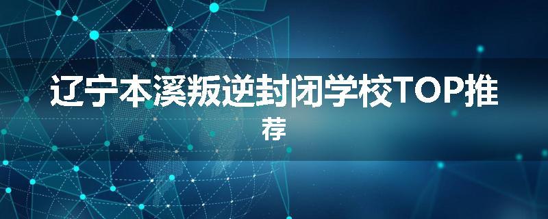 辽宁本溪叛逆封闭学校TOP推荐