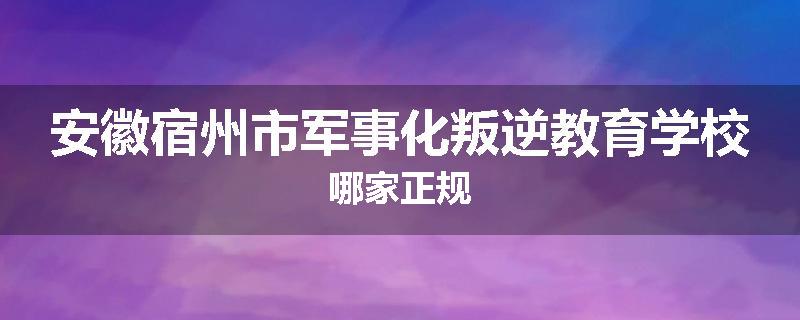 安徽宿州市军事化叛逆教育学校哪家正规