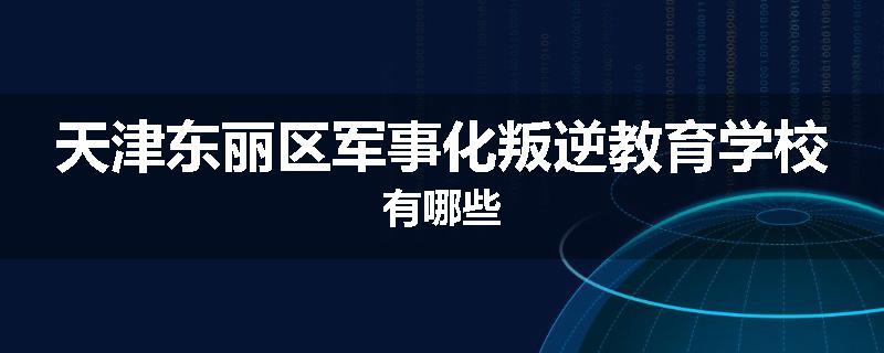 天津东丽区军事化叛逆教育学校有哪些