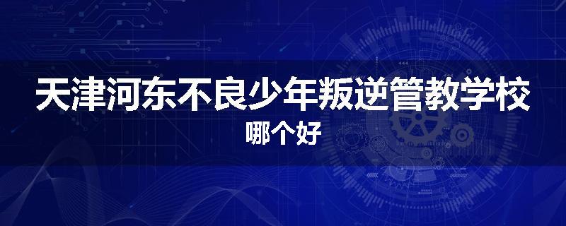 天津河东不良少年叛逆管教学校哪个好