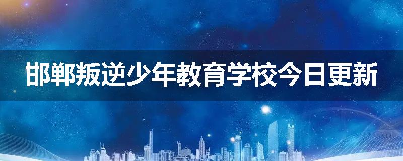 邯郸叛逆少年教育学校今日更新