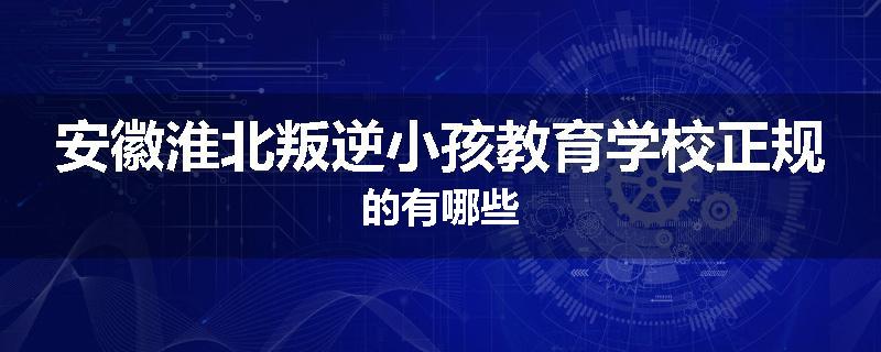 安徽淮北叛逆小孩教育学校正规的有哪些