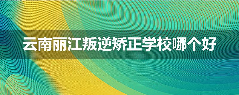 云南丽江叛逆矫正学校哪个好