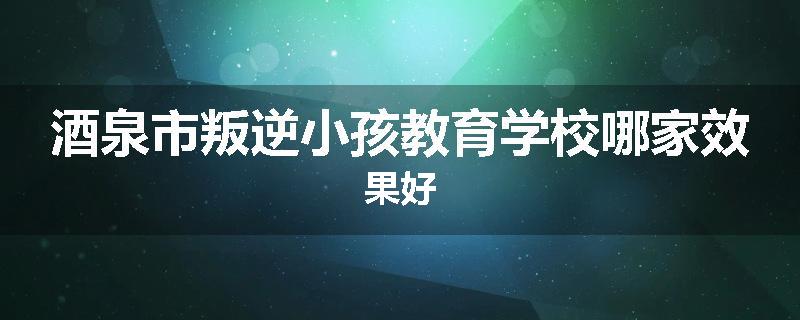 酒泉市叛逆小孩教育学校哪家效果好