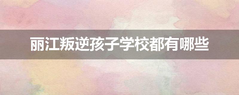 丽江叛逆孩子学校都有哪些