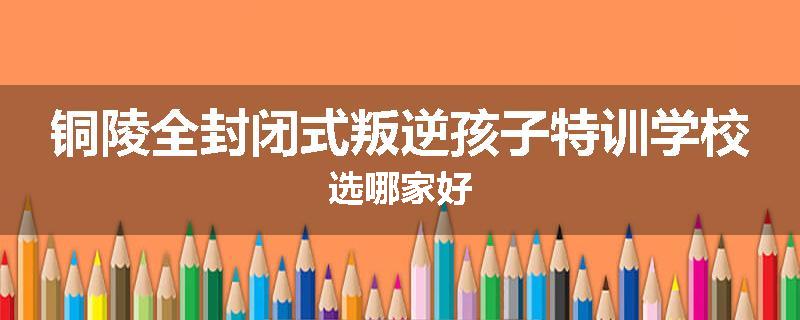 铜陵全封闭式叛逆孩子特训学校选哪家好