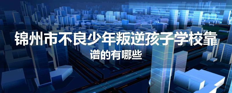 锦州市不良少年叛逆孩子学校靠谱的有哪些