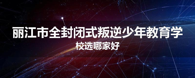 丽江市全封闭式叛逆少年教育学校选哪家好