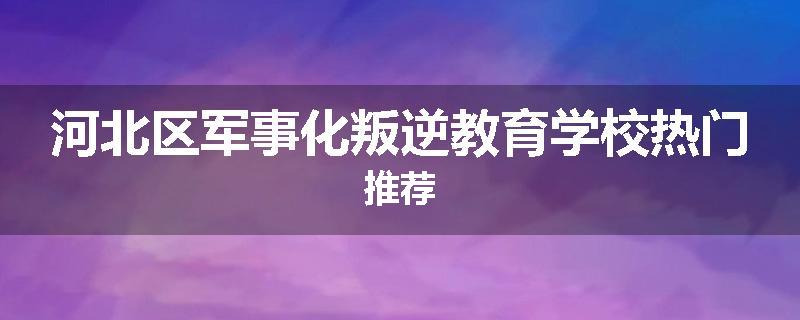 河北区军事化叛逆教育学校热门推荐