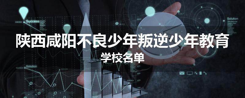 陕西咸阳不良少年叛逆少年教育学校名单