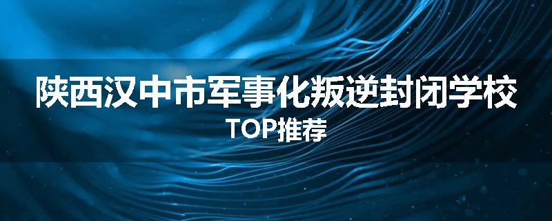 陕西汉中市军事化叛逆封闭学校TOP推荐