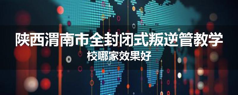 陕西渭南市全封闭式叛逆管教学校哪家效果好