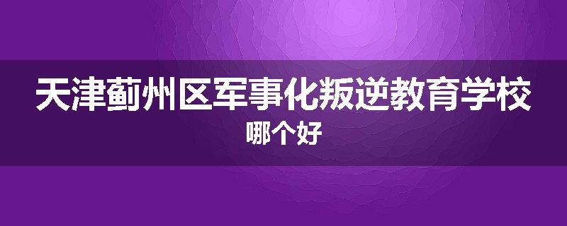 天津蓟州区军事化叛逆教育学校哪个好
