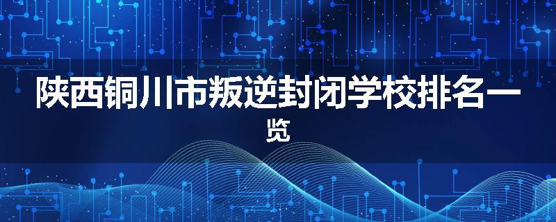 陕西铜川市叛逆封闭学校排名一览