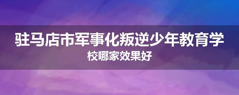 驻马店市军事化叛逆少年教育学校哪家效果好