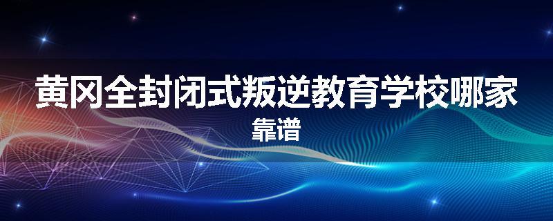 黄冈全封闭式叛逆教育学校哪家靠谱