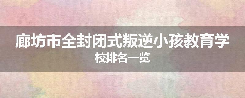 廊坊市全封闭式叛逆小孩教育学校排名一览